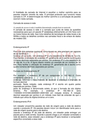 A finalidade da camada de Internet é escolher o melhor caminho para os
pacotes viajarem através da rede. O principal protocolo que funciona nessa
camada é o IP. A determinação do melhor caminho e a comutação de pacotes
ocorrem nesta camada.

Camada de acesso à rede

A camada de acesso à rede é também denominada camada host-to-network.
A camada de acesso à rede é a camada que cuida de todas as questões
necessárias para que um pacote IP estabeleça efetivamente um link físico com
os meios físicos da rede. Isso inclui detalhes de tecnologia de redes locais e de
WANs e todos os detalhes contidos nas camadas física e de enlace de dados
do modelo OSI.



Endereçamento IP

Para que dois sistemas quaisquer comuniquem-se, eles precisam ser capazes
de se identificar e
localizar um ao outro. Um endereço IP é uma seqüência de 32 bits de 1s e 0s.
Para facilitar a utilização do endereço IP, geralmente ele é escrito como quatro
números decimais separados por pontos. Um endereço IP é uma seqüência de
32 bits de 1s e 0s. A figura abaixo mostra um exemplo de um número de 32
bits. Para facilitar a utilização do endereço IP, geralmente ele é escrito como
quatro números decimais separados por pontos.

Formato do Endereçamento IP

Por exemplo, o endereço IP de um computador é 192.168.1.2. Outro
computador pode ter o
endereço 128.10.2.1. Essa maneira de escrever o endereço é chamada de
formato decimal
pontuado. Nesta notação, cada endereço IP é escrito em quatro partes
separada por pontos. Cada
parte do endereço é denominada octeto, já que é formada de oito dígitos
binários.   Por     exemplo,      o     endereço  IP 192.168.1.8   seria
11000000.10101000.00000001.00001000 em notação binária. A notação
decimal separada por pontos é um método mais fácil de entender do que o
método que utiliza do dígitos binários um e zero.

Endereçamento IPv4

Um roteador encaminha pacotes da rede de origem para a rede de destino
usando o protocolo IP. Os pacotes devem incluir um identificador tanto para a
rede de origem quanto para a de destino.
Usando o endereço IP da rede de destino, um roteador pode entregar um
pacote para a rede correta. Quando o pacote chega a um roteador conectado à
rede de destino, esse roteador usa o endereço IP para localizar o computador
específico conectado a essa rede.
 