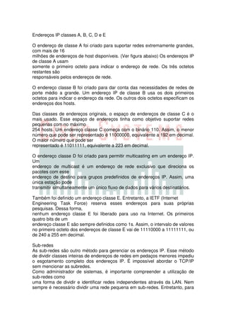 Endereços IP classes A, B, C, D e E

O endereço de classe A foi criado para suportar redes extremamente grandes,
com mais de 16
milhões de endereços de host disponíveis. (Ver figura abaixo) Os endereços IP
de classe A usam
somente o primeiro octeto para indicar o endereço de rede. Os três octetos
restantes são
responsáveis pelos endereços de rede.

O endereço classe B foi criado para dar conta das necessidades de redes de
porte médio a grande. Um endereço IP de classe B usa os dois primeiros
octetos para indicar o endereço da rede. Os outros dois octetos especificam os
endereços dos hosts.

Das classes de endereços originais, o espaço de endereços de classe C é o
mais usado. Esse espaço de endereços tinha como objetivo suportar redes
pequenas com no máximo
254 hosts. Um endereço classe C começa com o binário 110. Assim, o menor
número que pode ser representado é 11000000, equivalente a 192 em decimal.
O maior número que pode ser
representado é 11011111, equivalente a 223 em decimal.

O endereço classe D foi criado para permitir multicasting em um endereço IP.
Um
endereço de multicast é um endereço de rede exclusivo que direciona os
pacotes com esse
endereço de destino para grupos predefinidos de endereços IP. Assim, uma
única estação pode
transmitir simultaneamente um único fluxo de dados para vários destinatários.

Também foi definido um endereço classe E. Entretanto, a IETF (Internet
Engineering Task Force) reserva esses endereços para suas próprias
pesquisas. Dessa forma,
nenhum endereço classe E foi liberado para uso na Internet. Os primeiros
quatro bits de um
endereço classe E são sempre definidos como 1s. Assim, o intervalo de valores
no primeiro octeto dos endereços de classe E vai de 11110000 a 11111111, ou
de 240 a 255 em decimal.

Sub-redes
As sub-redes são outro método para gerenciar os endereços IP. Esse método
de dividir classes inteiras de endereços de redes em pedaços menores impediu
o esgotamento completo dos endereços IP. É impossível abordar o TCP/IP
sem mencionar as subredes.
Como administrador de sistemas, é importante compreender a utilização de
sub-redes como
uma forma de dividir e identificar redes independentes através da LAN. Nem
sempre é necessário dividir uma rede pequena em sub-redes. Entretanto, para
 