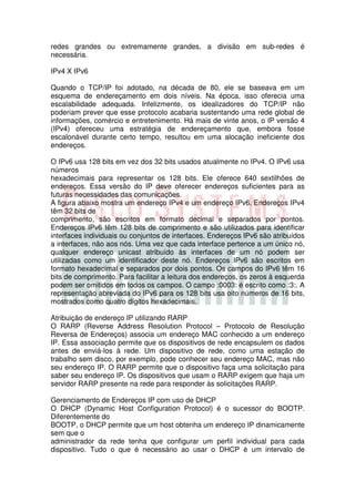 redes grandes ou extremamente grandes, a divisão em sub-redes é
necessária.

IPv4 X IPv6

Quando o TCP/IP foi adotado, na década de 80, ele se baseava em um
esquema de endereçamento em dois níveis. Na época, isso oferecia uma
escalabilidade adequada. Infelizmente, os idealizadores do TCP/IP não
poderiam prever que esse protocolo acabaria sustentando uma rede global de
informações, comércio e entretenimento. Há mais de vinte anos, o IP versão 4
(IPv4) ofereceu uma estratégia de endereçamento que, embora fosse
escalonável durante certo tempo, resultou em uma alocação ineficiente dos
endereços.

O IPv6 usa 128 bits em vez dos 32 bits usados atualmente no IPv4. O IPv6 usa
números
hexadecimais para representar os 128 bits. Ele oferece 640 sextilhões de
endereços. Essa versão do IP deve oferecer endereços suficientes para as
futuras necessidades das comunicações.
A figura abaixo mostra um endereço IPv4 e um endereço IPv6. Endereços IPv4
têm 32 bits de
comprimento, são escritos em formato decimal e separados por pontos.
Endereços IPv6 têm 128 bits de comprimento e são utilizados para identificar
interfaces individuais ou conjuntos de interfaces. Endereços IPv6 são atribuídos
a interfaces, não aos nós. Uma vez que cada interface pertence a um único nó,
qualquer endereço unicast atribuído às interfaces de um nó podem ser
utilizadas como um identificador deste nó. Endereços IPv6 são escritos em
formato hexadecimal e separados por dois pontos. Os campos do IPv6 têm 16
bits de comprimento. Para facilitar a leitura dos endereços, os zeros à esquerda
podem ser omitidos em todos os campos. O campo :0003: é escrito como :3:. A
representação abreviada do IPv6 para os 128 bits usa oito números de 16 bits,
mostrados como quatro dígitos hexadecimais.

Atribuição de endereço IP utilizando RARP
O RARP (Reverse Address Resolution Protocol – Protocolo de Resolução
Reversa de Endereços) associa um endereço MAC conhecido a um endereço
IP. Essa associação permite que os dispositivos de rede encapsulem os dados
antes de enviá-los à rede. Um dispositivo de rede, como uma estação de
trabalho sem disco, por exemplo, pode conhecer seu endereço MAC, mas não
seu endereço IP. O RARP permite que o dispositivo faça uma solicitação para
saber seu endereço IP. Os dispositivos que usam o RARP exigem que haja um
servidor RARP presente na rede para responder às solicitações RARP.

Gerenciamento de Endereços IP com uso de DHCP
O DHCP (Dynamic Host Configuration Protocol) é o sucessor do BOOTP.
Diferentemente do
BOOTP, o DHCP permite que um host obtenha um endereço IP dinamicamente
sem que o
administrador da rede tenha que configurar um perfil individual para cada
dispositivo. Tudo o que é necessário ao usar o DHCP é um intervalo de
 