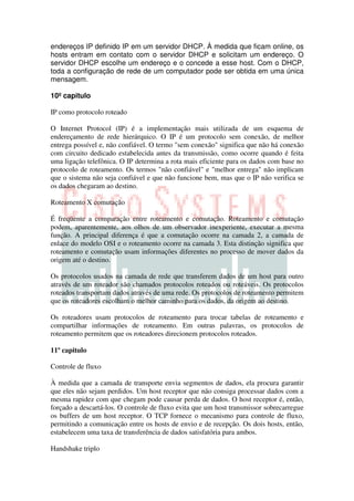 endereços IP definido IP em um servidor DHCP. À medida que ficam online, os
hosts entram em contato com o servidor DHCP e solicitam um endereço. O
servidor DHCP escolhe um endereço e o concede a esse host. Com o DHCP,
toda a configuração de rede de um computador pode ser obtida em uma única
mensagem.

10º capitulo

IP como protocolo roteado

O Internet Protocol (IP) é a implementação mais utilizada de um esquema de
endereçamento de rede hierárquico. O IP é um protocolo sem conexão, de melhor
entrega possível e, não confiável. O termo "sem conexão" significa que não há conexão
com circuito dedicado estabelecida antes da transmissão, como ocorre quando é feita
uma ligação telefônica. O IP determina a rota mais eficiente para os dados com base no
protocolo de roteamento. Os termos "não confiável" e "melhor entrega" não implicam
que o sistema não seja confiável e que não funcione bem, mas que o IP não verifica se
os dados chegaram ao destino.

Roteamento X comutação

É freqüente a comparação entre roteamento e comutação. Roteamento e comutação
podem, aparentemente, aos olhos de um observador inexperiente, executar a mesma
função. A principal diferença é que a comutação ocorre na camada 2, a camada de
enlace do modelo OSI e o roteamento ocorre na camada 3. Esta distinção significa que
roteamento e comutação usam informações diferentes no processo de mover dados da
origem até o destino.

Os protocolos usados na camada de rede que transferem dados de um host para outro
através de um roteador são chamados protocolos roteados ou roteáveis. Os protocolos
roteados transportam dados através de uma rede. Os protocolos de roteamento permitem
que os roteadores escolham o melhor caminho para os dados, da origem ao destino.

Os roteadores usam protocolos de roteamento para trocar tabelas de roteamento e
compartilhar informações de roteamento. Em outras palavras, os protocolos de
roteamento permitem que os roteadores direcionem protocolos roteados.

11º capitulo

Controle de fluxo

À medida que a camada de transporte envia segmentos de dados, ela procura garantir
que eles não sejam perdidos. Um host receptor que não consiga processar dados com a
mesma rapidez com que chegam pode causar perda de dados. O host receptor é, então,
forçado a descartá-los. O controle de fluxo evita que um host transmissor sobrecarregue
os buffers de um host receptor. O TCP fornece o mecanismo para controle de fluxo,
permitindo a comunicação entre os hosts de envio e de recepção. Os dois hosts, então,
estabelecem uma taxa de transferência de dados satisfatória para ambos.

Handshake triplo
 