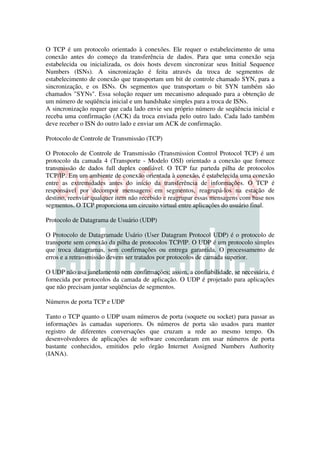 O TCP é um protocolo orientado à conexões. Ele requer o estabelecimento de uma
conexão antes do começo da transferência de dados. Para que uma conexão seja
estabelecida ou inicializada, os dois hosts devem sincronizar seus Initial Sequence
Numbers (ISNs). A sincronização é feita através da troca de segmentos de
estabelecimento de conexão que transportam um bit de controle chamado SYN, para a
sincronização, e os ISNs. Os segmentos que transportam o bit SYN também são
chamados "SYNs". Essa solução requer um mecanismo adequado para a obtenção de
um número de seqüência inicial e um handshake simples para a troca de ISNs.
A sincronização requer que cada lado envie seu próprio número de seqüência inicial e
receba uma confirmação (ACK) da troca enviada pelo outro lado. Cada lado também
deve receber o ISN do outro lado e enviar um ACK de confirmação.

Protocolo de Controle de Transmissão (TCP)

O Protocolo de Controle de Transmissão (Transmission Control Protocol TCP) é um
protocolo da camada 4 (Transporte - Modelo OSI) orientado a conexão que fornece
transmissão de dados full duplex confiável. O TCP faz parteda pilha de protocolos
TCP/IP. Em um ambiente de conexão orientada à conexão, é estabelecida uma conexão
entre as extremidades antes do início da transferência de informações. O TCP é
responsável por decompor mensagens em segmentos, reagrupá-los na estação de
destino, reenviar qualquer item não recebido e reagrupar essas mensagens com base nos
segmentos. O TCP proporciona um circuito virtual entre aplicações do usuário final.

Protocolo de Datagrama de Usuário (UDP)

O Protocolo de Datagramade Usário (User Datagram Protocol UDP) é o protocolo de
transporte sem conexão da pilha de protocolos TCP/IP. O UDP é um protocolo simples
que troca datagramas, sem confirmações ou entrega garantida. O processamento de
erros e a retransmissão devem ser tratados por protocolos de camada superior.

O UDP não usa janelamento nem confirmações; assim, a confiabilidade, se necessária, é
fornecida por protocolos da camada de aplicação. O UDP é projetado para aplicações
que não precisam juntar seqüências de segmentos.

Números de porta TCP e UDP

Tanto o TCP quanto o UDP usam números de porta (soquete ou socket) para passar as
informações às camadas superiores. Os números de porta são usados para manter
registro de diferentes conversações que cruzam a rede ao mesmo tempo. Os
desenvolvedores de aplicações de software concordaram em usar números de porta
bastante conhecidos, emitidos pelo órgão Internet Assigned Numbers Authority
(IANA).
 