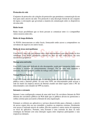 Protocolos de rede

Conjuntos de protocolos são coleções de protocolos que permitem a comunicação de um
host para outro através da rede. Um protocolo é uma descrição formal de um conjunto
de regras e convenções que governam a maneira de comunicação entre os dispositivos
em uma rede.

Redes locais

Redes locais possibilitam que os hosts possam se comunicar entre si e compartilhar
vários recursos entre eles.

Redes de longa distância

As WANs interconectam as redes locais, fornecendo então acesso a computadores ou
servidores de arquivos em outros locais.

Redes de áreas metropolitanas

Uma MAN é uma rede que abrange toda a área metropolitana como uma cidade ou área
suburbana. Uma MAN geralmente consiste em duas ou mais redes locais em uma
mesma área geográfica.

Storage-area networks

Uma SAN é uma rede dedicada de alto desempenho, usada para transportar dados entre
servidores e recursos de armazenamento (storage). Por ser uma rede separada e
dedicada, ela evita qualquer conflito de tráfego entre clientes e servidores.

Virtual Private Network

Uma VPN é uma rede particular que é construída dentro de uma infra-estrutura de rede
pública como a Internet global. Ao usar uma VPN, um telecomutador pode acessar a
rede da matriz da empresa através da Internet criando um túnel seguro entre o PC do
telecomutador a um roteador da VPN na matriz.

Intranets e extranets

Intranet é uma configuração comum de uma rede local. Os servidores Intranet da Web
diferem dos servidores públicos da Web dado que os públicos devem ter permissões e
senhas corretas para acessarem a Intranet de uma organização.

Extranets se referem aos aplicativos e serviços desenvolvidos para a Intranet, e através
de acesso seguro têm seu uso estendido a usuários ou empresas externas. Geralmente
este acesso é realizado através de senhas, IDs dos usuários e outros meios de segurança
ao nível do aplicativo. Portanto, uma Extranet é uma extensão de duas ou mais
estratégias da Intranet com uma interação segura entre empresas participantes e suas
respectivas intranets.
 