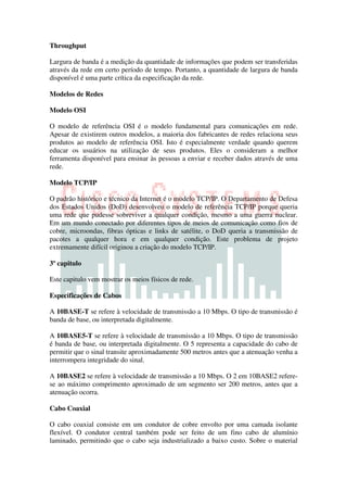 Throughput

Largura de banda é a medição da quantidade de informações que podem ser transferidas
através da rede em certo período de tempo. Portanto, a quantidade de largura de banda
disponível é uma parte crítica da especificação da rede.

Modelos de Redes

Modelo OSI

O modelo de referência OSI é o modelo fundamental para comunicações em rede.
Apesar de existirem outros modelos, a maioria dos fabricantes de redes relaciona seus
produtos ao modelo de referência OSI. Isto é especialmente verdade quando querem
educar os usuários na utilização de seus produtos. Eles o consideram a melhor
ferramenta disponível para ensinar às pessoas a enviar e receber dados através de uma
rede.

Modelo TCP/IP

O padrão histórico e técnico da Internet é o modelo TCP/IP. O Departamento de Defesa
dos Estados Unidos (DoD) desenvolveu o modelo de referência TCP/IP porque queria
uma rede que pudesse sobreviver a qualquer condição, mesmo a uma guerra nuclear.
Em um mundo conectado por diferentes tipos de meios de comunicação como fios de
cobre, microondas, fibras ópticas e links de satélite, o DoD queria a transmissão de
pacotes a qualquer hora e em qualquer condição. Este problema de projeto
extremamente difícil originou a criação do modelo TCP/IP.

3º capitulo

Este capitulo vem mostrar os meios físicos de rede.

Especificações de Cabos

A 10BASE-T se refere à velocidade de transmissão a 10 Mbps. O tipo de transmissão é
banda de base, ou interpretada digitalmente.

A 10BASE5-T se refere à velocidade de transmissão a 10 Mbps. O tipo de transmissão
é banda de base, ou interpretada digitalmente. O 5 representa a capacidade do cabo de
permitir que o sinal transite aproximadamente 500 metros antes que a atenuação venha a
interrompera integridade do sinal.

A 10BASE2 se refere à velocidade de transmissão a 10 Mbps. O 2 em 10BASE2 refere-
se ao máximo comprimento aproximado de um segmento ser 200 metros, antes que a
atenuação ocorra.

Cabo Coaxial

O cabo coaxial consiste em um condutor de cobre envolto por uma camada isolante
flexível. O condutor central também pode ser feito de um fino cabo de alumínio
laminado, permitindo que o cabo seja industrializado a baixo custo. Sobre o material
 