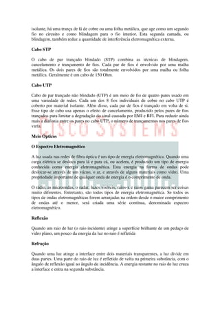 isolante, há uma trança de lã de cobre ou uma folha metálica, que age como um segundo
fio no circuito e como blindagem para o fio interior. Esta segunda camada, ou
blindagem, também reduz a quantidade de interferência eletromagnética externa.

Cabo STP

O cabo de par trançado blindado (STP) combina as técnicas de blindagem,
cancelamento e trançamento de fios. Cada par de fios é envolvido por uma malha
metálica. Os dois pares de fios são totalmente envolvidos por uma malha ou folha
metálica. Geralmente é um cabo de 150 Ohm.

Cabo UTP

Cabo de par trançado não blindado (UTP) é um meio de fio de quatro pares usado em
uma variedade de redes. Cada um dos 8 fios individuais de cobre no cabo UTP é
coberto por material isolante. Além disso, cada par de fios é trançado em volta de si.
Esse tipo de cabo usa apenas o efeito de cancelamento, produzido pelos pares de fios
trançados para limitar a degradação do sinal causada por EMI e RFI. Para reduzir ainda
mais a diafonia entre os pares no cabo UTP, o número de trançamentos nos pares de fios
varia.

Meio Ópticos

O Espectro Eletromagnético

A luz usada nas redes de fibra óptica é um tipo de energia eletromagnética. Quando uma
carga elétrica se desloca para lá e para cá, ou acelera, é produzido um tipo de energia
conhecida como energia eletromagnética. Esta energia na forma de ondas pode
deslocar-se através de um vácuo, o ar, e através de alguns materiais como vidro. Uma
propriedade importante de qualquer onda de energia é o comprimento de onda.

O rádio, as microondas, o radar, luzes visíveis, raios-x e raios gama parecem ser coisas
muito diferentes. Entretanto, são todos tipos de energia eletromagnética. Se todos os
tipos de ondas eletromagnéticas forem arranjadas na ordem desde o maior comprimento
de ondas até o menor, será criada uma série contínua, denominada espectro
eletromagnético.

Reflexão

Quando um raio de luz (o raio incidente) atinge a superfície brilhante de um pedaço de
vidro plano, um pouco da energia da luz no raio é refletida

Refração

Quando uma luz atinge a interface entre dois materiais transparentes, a luz divide em
duas partes. Uma parte do raio de luz é refletido de volta na primeira substância, com o
ângulo de reflexão igual ao ângulo de incidência. A energia restante no raio de luz cruza
a interface e entra na segunda substância.
 