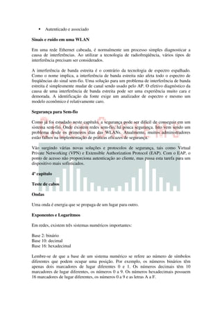 Autenticado e associado

Sinais e ruído em uma WLAN

Em uma rede Ethernet cabeada, é normalmente um processo simples diagnosticar a
causa de interferências. Ao utilizar a tecnologia de radiofreqüência, vários tipos de
interferência precisam ser considerados.

A interferência de banda estreita é o contrário da tecnologia de espectro espalhado.
Como o nome implica, a interferência de banda estreita não afeta todo o espectro de
freqüências do sinal sem-fio. Uma solução para um problema de interferência de banda
estreita é simplesmente mudar de canal sendo usado pelo AP. O efetivo diagnóstico da
causa de uma interferência de banda estreita pode ser uma experiência muito cara e
demorada. A identificação da fonte exige um analizador de espectro e mesmo um
modelo econômico é relativamente caro.

Segurança para Sem-fio

Como já foi estudado neste capítulo, a segurança pode ser difícil de conseguir em um
sistema sem-fio. Onde existem redes sem-fio, há pouca segurança. Isto vem sendo um
problema desde os primeiros dias das WLANs. Atualmente, muitos administradores
estão falhos na implementação de práticas eficazes de segurança.

Vão surgindo várias novas soluções e protocolos de segurança, tais como Virtual
Private Networking (VPN) e Extensible Authorization Protocol (EAP). Com o EAP, o
ponto de acesso não proporciona autenticação ao cliente, mas passa esta tarefa para um
dispositivo mais sofisticados.

4º capitulo

Teste de cabos

Ondas

Uma onda é energia que se propaga de um lugar para outro.

Exponentes e Logaritmos

Em redes, existem três sistemas numéricos importantes:

Base 2: binário
Base 10: decimal
Base 16: hexadecimal

Lembre-se de que a base de um sistema numérico se refere ao número de símbolos
diferentes que podem ocupar uma posição. Por exemplo, os números binários têm
apenas dois marcadores de lugar diferentes 0 e 1. Os números decimais têm 10
marcadores de lugar diferentes, os números 0 a 9. Os números hexadecimais possuem
16 marcadores de lugar diferentes, os números 0 a 9 e as letras A a F.
 