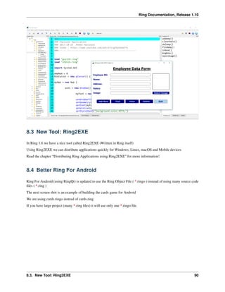 Ring Documentation, Release 1.10
8.3 New Tool: Ring2EXE
In Ring 1.6 we have a nice tool called Ring2EXE (Written in Ring itself)
Using Ring2EXE we can distribute applications quickly for Windows, Linux, macOS and Mobile devices
Read the chapter “Distributing Ring Applications using Ring2EXE” for more information!
8.4 Better Ring For Android
Ring For Android (using RingQt) is updated to use the Ring Object File ( *.ringo ) instead of using many source code
ﬁles ( *.ring )
The next screen shot is an example of building the cards game for Android
We are using cards.ringo instead of cards.ring
If you have large project (many *.ring ﬁles) it will use only one *.ringo ﬁle.
8.3. New Tool: Ring2EXE 90
 