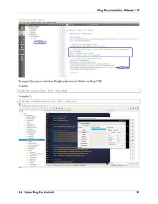 Ring Documentation, Release 1.10
To prepare Qt project to distribute RingQt application for Mobile use Ring2EXE
Example
ring2exe cards.ring -dist -mobileqt
Example (2)
ring2exe formdesigner.ring -dist -mobileqt
8.4. Better Ring For Android 91
 