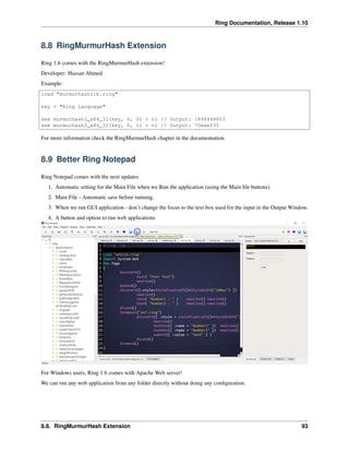 Ring Documentation, Release 1.10
8.8 RingMurmurHash Extension
Ring 1.6 comes with the RingMurmurHash extension!
Developer: Hassan Ahmed
Example:
load "murmurhashlib.ring"
key = "Ring Language"
see murmurhash3_x86_32(key, 0, 0) + nl // Output: 1894444853
see murmurhash3_x86_32(key, 0, 1) + nl // Output: 70eaef35
For more information check the RingMurmurHash chapter in the documentation.
8.9 Better Ring Notepad
Ring Notepad comes with the next updates
1. Automatic setting for the Main File when we Run the application (using the Main ﬁle buttons).
2. Main File - Automatic save before running.
3. When we run GUI application - don’t change the focus to the text box used for the input in the Output Window.
4. A button and option to run web applications
For Windows users, Ring 1.6 comes with Apache Web server!
We can run any web application from any folder directly without doing any conﬁguration.
8.8. RingMurmurHash Extension 93
 