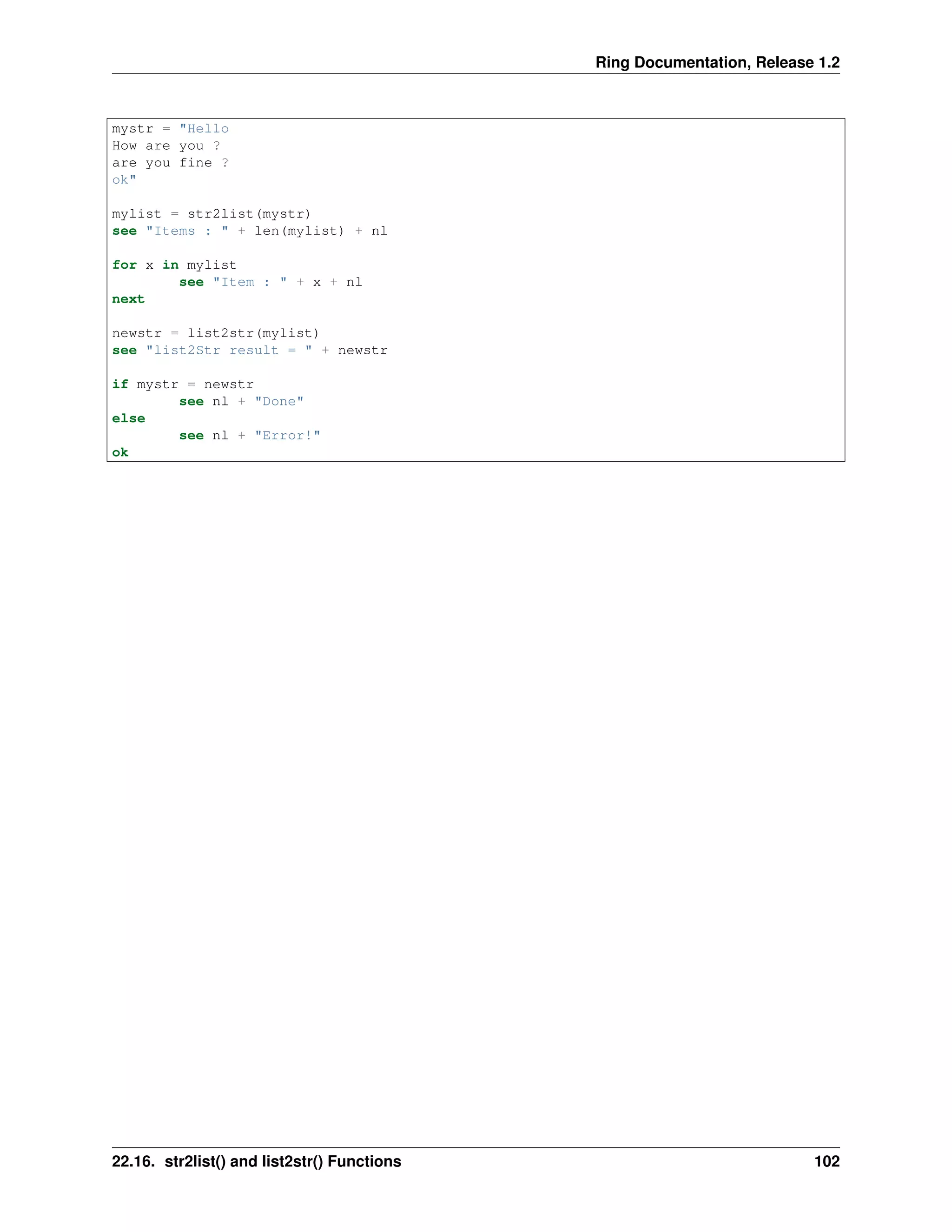 Ring Documentation, Release 1.2
mystr = "Hello
How are you ?
are you fine ?
ok"
mylist = str2list(mystr)
see "Items : " + len(mylist) + nl
for x in mylist
see "Item : " + x + nl
next
newstr = list2str(mylist)
see "list2Str result = " + newstr
if mystr = newstr
see nl + "Done"
else
see nl + "Error!"
ok
22.16. str2list() and list2str() Functions 102
 