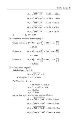Circular Curves $%
O3 = 200 302 2
- – 184.78 = 12.96 m
O4 = 200 402 2
- – 184.78 = 11.18 m
O5 = 200 502 2
- – 184.78 = 8.87 m
O6 = 200 602 2
- – 184.78 = 6.01 m
O7 = 200 702 2
- – 184.28 = 2.57 m
At T1, O = 0.00
(b) Method of bisection: Referring Fig. 2.7,
Central ordinate at D = R 1
2
-FH IKcos
D
= 200 1
45
2
-FH IKcos
= 15.22
Ordinate at D1 = R 1
4
-FH IKcos
D = 200 1
45
4
-FH IKcos
= 3.84 m
Ordinate at D2 = R 1
8
-FH IKcos D = 200 1 45
8
-FH IKcos
= 0.96 m
(c) Offsets from tangents:
Radial offsets: [Fig. 2.8]
Ox = R x2 2
+ – R
Chainage of T1 = 1756.36 m
For 30 m chain, it is at
= 58 chains + 16.36 m.
 x1 = 30 – 16.36 = 13.64
x2 = 43.64 m
x3 = 73.64 m
and the last is at x4 = tangent length = 82.84 m
O1 = 200 13 642 2
+ . – 200 = 0.46 m
O2 = 200 43 642 2
+ . – 200 = 4.71 m
O3 = 200 73642 2
+ . – 200 = 13.13 m
O4 = 200 82 842 2
+ . – 200 = 16.48 m
 