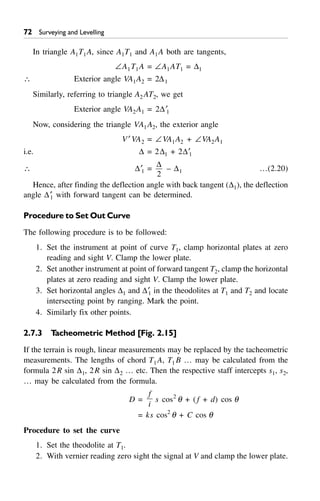 72 Surveying and Levelling
In triangle A1T1A, since A1T1 and A1A both are tangents,
–A1T1A = –A1AT1 = D1
 Exterior angle VA1A2 = 2D1
Similarly, referring to triangle A2 AT2, we get
Exterior angle VA2A1 = 2D¢1
Now, considering the triangle VA1A2, the exterior angle
V¢ VA2 = –VA1A2 + –VA2A1
i.e. D = 2D1 + 2D¢1
 D¢1 =
D
2
– D1 …(2.20)
Hence, after finding the deflection angle with back tangent (D1), the deflection
angle D¢1 with forward tangent can be determined.
Procedure to Set Out Curve
The following procedure is to be followed:
1. Set the instrument at point of curve T1, clamp horizontal plates at zero
reading and sight V. Clamp the lower plate.
2. Set another instrument at point of forward tangent T2, clamp the horizontal
plates at zero reading and sight V. Clamp the lower plate.
3. Set horizontal angles D1 and D¢1 in the theodolites at T1 and T2 and locate
intersecting point by ranging. Mark the point.
4. Similarly fix other points.
2.7.3 Tacheometric Method [Fig. 2.15]
If the terrain is rough, linear measurements may be replaced by the tacheometric
measurements. The lengths of chord T1A, T1 B … may be calculated from the
formula 2R sin D1, 2R sin D2 … etc. Then the respective staff intercepts s1, s2,
… may be calculated from the formula.
D =
f
i
s cos2
q + (f + d) cos q
= ks cos2
q + C cos q
Procedure to set the curve
1. Set the theodolite at T1.
2. With vernier reading zero sight the signal at V and clamp the lower plate.
 