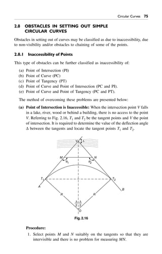 Circular Curves 75
2.8 OBSTACLES IN SETTING OUT SIMPLE
CIRCULAR CURVES
Obstacles in setting out of curves may be classified as due to inaccessibility, due
to non-visibility and/or obstacles to chaining of some of the points.
2.8.1 Inaccessibility of Points
This type of obstacles can be further classified as inaccessibility of:
(a) Point of Intersection (PI)
(b) Point of Curve (PC)
(c) Point of Tangency (PT)
(d) Point of Curve and Point of Intersection (PC and PI).
(e) Point of Curve and Point of Tangency (PC and PT).
The method of overcoming these problems are presented below:
(a) Point of Intersection is Inaccessible: When the intersection point V falls
in a lake, river, wood or behind a building, there is no access to the point
V. Referring to Fig. 2.16, T1 and T2 be the tangent points and V the point
of intersection. It is required to determine the value of the deflection angle
D between the tangents and locate the tangent points T1 and T2.
A
B
T2T1
q1 q2
M N
D
2
D
2
O
R R
V D
Fig. 2.16
Procedure:
1. Select points M and N suitably on the tangents so that they are
intervisible and there is no problem for measuring MN.
 