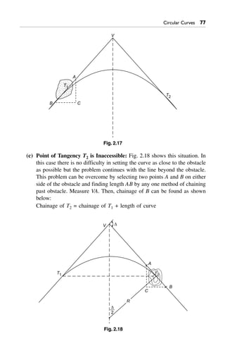 Circular Curves %%
T1
V
A
T2
CB
Fig. 2.17
(c) Point of Tangency T2 is Inaccessible: Fig. 2.18 shows this situation. In
this case there is no difficulty in setting the curve as close to the obstacle
as possible but the problem continues with the line beyond the obstacle.
This problem can be overcome by selecting two points A and B on either
side of the obstacle and finding length AB by any one method of chaining
past obstacle. Measure VA. Then, chainage of B can be found as shown
below:
Chainage of T2 = chainage of T1 + length of curve
T1
A
B
C
D
2
V D
R
T2
Fig. 2.18
 