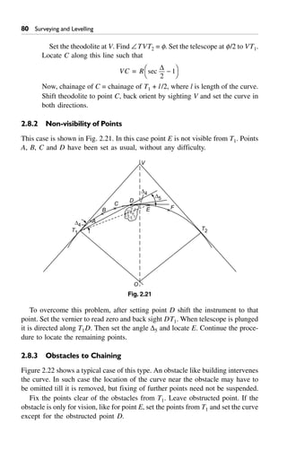 80 Surveying and Levelling
Set the theodolite at V. Find –TVT2 = f. Set the telescope at f/2 to VT1.
Locate C along this line such that
VC = R sec
D
2
1-FH IK
Now, chainage of C = chainage of T1 + l/2, where l is length of the curve.
Shift theodolite to point C, back orient by sighting V and set the curve in
both directions.
2.8.2 Non-visibility of Points
This case is shown in Fig. 2.21. In this case point E is not visible from T1. Points
A, B, C and D have been set as usual, without any difficulty.
T1
D4
A
B
C
D
D4
D5
E F
O
V
T2
Fig. 2.21
To overcome this problem, after setting point D shift the instrument to that
point. Set the vernier to read zero and back sight DT1. When telescope is plunged
it is directed along T1D. Then set the angle D5 and locate E. Continue the proce-
dure to locate the remaining points.
2.8.3 Obstacles to Chaining
Figure 2.22 shows a typical case of this type. An obstacle like building intervenes
the curve. In such case the location of the curve near the obstacle may have to
be omitted till it is removed, but fixing of further points need not be suspended.
Fix the points clear of the obstacles from T1. Leave obstructed point. If the
obstacle is only for vision, like for point E, set the points from T1 and set the curve
except for the obstructed point D.
 