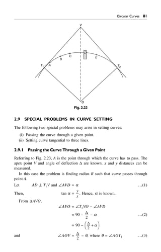 Circular Curves 81
V
A
B
C E
T1 T2
D
O
Fig. 2.22
2.9 SPECIAL PROBLEMS IN CURVE SETTING
The following two special problems may arise in setting curves:
(i) Passing the curve through a given point.
(ii) Setting curve tangential to three lines.
2.9.1 Passing the Curve Through a Given Point
Referring to Fig. 2.23, A is the point through which the curve has to pass. The
apex point V and angle of deflection D are known. x and y distances can be
measured.
In this case the problem is finding radius R such that curve passes through
point A.
Let AD ^ T1V and –AVD = a …(1)
Then, tan a =
y
x
. Hence, a is known.
From DAVO,
–AVO = –T1VO – –AVD
= 90 –
D
2
– a …(2)
= 90 – D
2
+FH IKa
and –AOV =
D
2
– q, where q = –AOT1 …(3)
 