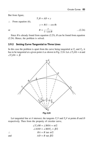 Circular Curves 83
But from figure,
T1B = AD = y
 From equation (6),
y = R(1 – cos q)
or R =
y
1 - cos q
…(2.24)
Since q is already found from equation (2.23), R can be found from equation
(2.24). Hence, the problem is solved.
2.9.2 Setting Curve Tangential to Three Lines
In this case the problem is apart from the curve being tangential at T1 and T2, it
has to be tangential at a given point A as shown in Fig. 2.24. Let –T1OA = a and
–T2OA = b.
T2
T1
B
A
D
D
V
b
2
a
2a
2
b
2
O
Fig. 2.24
Let tangential line at A intersect, the tangents T1V and T2V at points B and D
respectively. Then from the property of circular curve,
–T1OB = –BOA = a/2
–AOD = –BOT2 = b/2
 BA = R tan a/2
and AD = R tan b/2
 