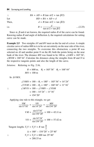 Surveying and Levelling
 BA + AD = R (tan a/2 + tan b/2)
Let BD = BA + AD = d
Then, d = R (tan a/2 + tan b/2)
i.e. R = d
tan / tan /a b2 2+
…(2.25)
Since a, b and d are known, the required radius R of the curve can be found.
Knowing radius R and angle of deflection D, the required calculations for setting
curve can be made.
Example 2.5 Two straights AV and BV meet on the far end of a river. A simple
circular curve of radius 600 m is to be set out entirely on the near side of the river,
connecting the two straights. To overcome this obstruction, a point M was
selected on AI and another point N on the BI, both the points being on the near
bank of the river. The distance MN was found to be 100 m. –AMN = 165°36¢,
–BNM = 168°44¢. Calculate the distances along the straights from M and N to
the respective tangents points and also the length of the curve.
Solution: Referring to Fig. 2.16,
R = 600 m, q1 = 165°36¢ q2 = 168°44¢
MN = 100 m
In DVMN,
–VMN = 180 – q1 = 180° – 165°36¢ = 14°24¢
–VNM = 180 – q2 = 180° – 168°44¢ = 11°16¢
 – MVN = 180 – –VMN – –VNM
= 180 – 14°24¢ – 11°16¢
= 154°20°
Applying sine rule to this triangle, we get
VM
sin 11 16∞ ¢
= VN
sin 14 24∞ ¢
= MN
sin 154 20∞ ¢
VM =
sin
sin
11 16
154 20
∞ ¢
∞ ¢
¥ 100 = 45.11 m
VN =
sin
sin
14 24
154 20
∞ ¢
∞ ¢
¥ 100 = 57.42 m
Tangent lengths T1V = T2V = R tan
D
2
D = 180° – 154°20¢ = 25°40¢
 T1V = T2V = 600 tan 25°40¢
= 288.33 m
 
