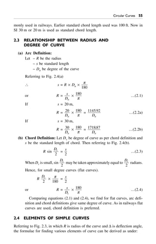 Circular Curves 55
monly used in railways. Earlier standard chord length used was 100 ft. Now in
SI 30 m or 20 m is used as standard chord length.
2.3 RELATIONSHIP BETWEEN RADIUS AND
DEGREE OF CURVE
(a) Arc Definition:
Let – R be the radius
– s be standard length
– Da be degree of the curve
Referring to Fig. 2.4(a)
 s = R ¥ Da ¥
p
180
or R = s
Da
¥
180
p
…(2.1)
If s = 20 m,
R = 20
Da
¥
180
p
= 1145 92.
Da
…(2.2a)
If s = 30 m,
R = 30
Da
¥
180
p
= 171887.
Da
…(2.2b)
(b) Chord Definition: Let Dc be degree of curve as per chord definition and
s be the standard length of chord. Then referring to Fig. 2.4(b).
R sin
Dc
2
=
s
2
…(2.3)
When Dc is small, sin
Dc
2
may be taken approximately equal to
Dc
2
radians.
Hence, for small degree curves (flat curves).
R
Dc
2
¥
p
180
=
s
2
or R = s
Dc
¥
180
p
…(2.4)
Comparing equations (2.1) and (2.4), we find for flat curves, arc defi-
nition and chord definitions give same degree of curve. As in railways flat
curves are used, chord definition is preferred.
2.4 ELEMENTS OF SIMPLE CURVES
Referring to Fig. 2.3, in which R is radius of the curve and D is deflection angle,
the formulae for finding various elements of curve can be derived as under:
 