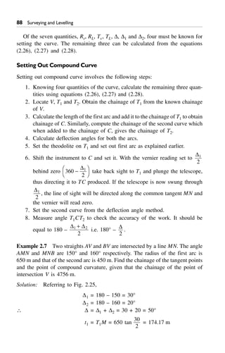 88 Surveying and Levelling
Of the seven quantities, Rs, RL, Ts, TL, D, D1 and D2, four must be known for
setting the curve. The remaining three can be calculated from the equations
(2.26), (2.27) and (2.28).
Setting Out Compound Curve
Setting out compound curve involves the following steps:
1. Knowing four quantities of the curve, calculate the remaining three quan-
tities using equations (2.26), (2.27) and (2.28).
2. Locate V, T1 and T2. Obtain the chainage of T1 from the known chainage
of V.
3. Calculate the length of the first arc and add it to the chainage of T1 to obtain
chainage of C. Similarly, compute the chainage of the second curve which
when added to the chainage of C, gives the chainage of T2.
4. Calculate deflection angles for both the arcs.
5. Set the theodolite on T1 and set out first arc as explained earlier.
6. Shift the instrument to C and set it. With the vernier reading set to
D1
2
behind zero 360
2
1
-F
H
I
K
D
take back sight to T1 and plunge the telescope,
thus directing it to TC produced. If the telescope is now swung through
D1
2
, the line of sight will be directed along the common tangent MN and
the vernier will read zero.
7. Set the second curve from the deflection angle method.
8. Measure angle T1CT2 to check the accuracy of the work. It should be
equal to 180 –
D D1 2
2
+
i.e. 180° –
D
2
.
Example 2.7 Two straights AV and BV are intersected by a line MN. The angle
AMN and MNB are 150° and 160° respectively. The radius of the first arc is
650 m and that of the second arc is 450 m. Find the chainage of the tangent points
and the point of compound curvature, given that the chainage of the point of
intersection V is 4756 m.
Solution: Referring to Fig. 2.25,
D1 = 180 – 150 = 30°
D2 = 180 – 160 = 20°
 D = D1 + D2 = 30 + 20 = 50°
t1 = T1M = 650 tan
30
2
= 174.17 m
 