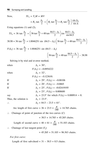 ' Surveying and Levelling
Now, TL1 = T1M + MV
= R1 tan
D1
2
+ R R1
1
2
2
2 2
tan tan
D D
+F
H
I
K
sin
sin
D
D
2
Using equations (1) and (2),
TL1 = 36 tan
D1
2
+ 36
2
48
84 5
2
1 1
tan tan
.D D
+
-F
H
I
K sin
84 5
84 5
1.
sin .
- D
38.98 = 36 tan
D1
2
+ 1.0046251 sin (84.5 – D1) 36
2
48
84 5
2
1 1
tan tan
.D D
+
-F
H
I
K
F(D1) = 36 tan
D1
2
+ 1.0046251 sin (84.5 – D1)
36
2
48
84 5
2
1 1
tan tan
.D D
+
-F
H
I
K – 38.98
Solving it by trial and a error method,
when D1 = 30°,
F(D1) = –0.0954222
when D1 = 32°,
F(D1) = –0.123610.
If D1 = 29°, F(D1) = –0.08106
If D1 = 28°, F(D1) = –0.0665
If D1 = 25°, F(D1) = –0.02419195
D1 = 23°, F(D1) = 0.008600
say D1 = 23.5° for which F(D1) = 0.000914 ª 0.
Thus, the solution is D1 = 23.5°.
 D2 = 84.5 – 23.5 = 61°.
Arc length of first curve = 36 ¥ 23.5 ¥
p
180
= 14.765 chains.
 Chainage of point of junction of the two curves (C)
= 30.5 + 14.765 = 45.265 chains.
Length of second curve = 48 ¥ 61 ¥
p
180
= 51.103 chains.
 Chainage of last tangent point (T2)
= 45.265 + 51.103 = 96.363 chains.
For first curve:
Length of first sub-chord = 31 – 30.5 = 0.5 chains.
 