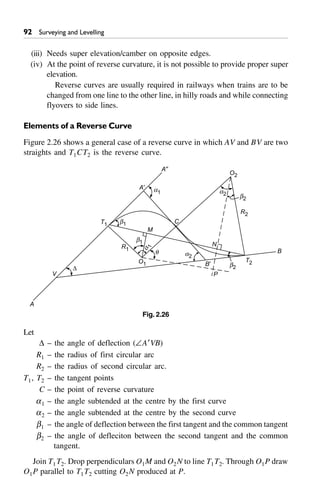 92 Surveying and Levelling
(iii) Needs super elevation/camber on opposite edges.
(iv) At the point of reverse curvature, it is not possible to provide proper super
elevation.
Reverse curves are usually required in railways when trains are to be
changed from one line to the other line, in hilly roads and while connecting
flyovers to side lines.
Elements of a Reverse Curve
Figure 2.26 shows a general case of a reverse curve in which AV and BV are two
straights and T1CT2 is the reverse curve.
b2
a2
R2
O2
T2
P
b2
b1
a2
q
M
C
N
b1
a1
D
V
T1
R1
O1
a
1
B¢
A¢
A≤
A
B
Fig. 2.26
Let
D – the angle of deflection (–A¢VB)
R1 – the radius of first circular arc
R2 – the radius of second circular arc.
T1, T2 – the tangent points
C – the point of reverse curvature
a1 – the angle subtended at the centre by the first curve
a2 – the angle subtended at the centre by the second curve
b1 – the angle of deflection between the first tangent and the common tangent
b2 – the angle of defleciton between the second tangent and the common
tangent.
Join T1T2. Drop perpendiculars O1M and O2N to line T1T2. Through O1P draw
O1P parallel to T1T2 cutting O2N produced at P.
 