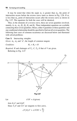 ' Surveying and Levelling
It may be noted that when the angle a1 is greater than a2, the point of
intersection occurs before the reverse curve starts as shown in Fig. 2.26. If a1
is less than a2, point of intersection occurs after the reverse curve as shown in
Fig. 2.27. The equations for both the cases will be identical.
Thus, in the elements of a reverse curve, these are seven quantities involved,
namely, D, a1, a2, b1, b2, R1 and R2. Three independent equations are available
connecting these seven quantities. Hence, either 4 quantities or three quantities and
one conditional relationship should be specified to find out all seven quantities. The
following four cases of common occurrence are discussed below and illustrated
with solved problems:
Case I: Intersecting straights:
Given: a1, a2 and ‘d’, the length of common tangent.
Condition: R1 = R2 = R
Required: R and chainages of T1, C, T2, if that of V are given.
Referring to Fig. 2.27
C
a1
b2
T2
O2
A¢
D V
B
a1
2
T1
A
B¢
a2
O1
R1a1
b1
R2
a2
Fig. 2.27
Let A¢B¢ = d (given)
Join O1A¢ and O2B¢.
Since T1 A¢ and CA¢ are tangents to first curve,
–T1O1A¢ = –A¢OC =
a1
2
 
