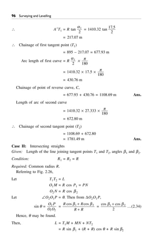 '$ Surveying and Levelling
 A¢T1 = R tan
a1
2
= 1410.32 tan
17 5
2
.
= 217.07 m
 Chainage of first tangent point (T1)
= 895 – 217.07 = 677.93 m
Arc length of first curve = R
a1
2
¥
p
180
= 1410.32 ¥ 17.5 ¥
p
180
= 430.76 m
Chainage of point of reverse curve, C,
= 677.93 + 430.76 = 1108.69 m Ans.
Length of arc of second curve
= 1410.32 ¥ 27.333 ¥
p
180
= 672.80 m
 Chainage of second tangent point (T2)
= 1108.69 + 672.80
= 1781.49 m Ans.
Case II: Intersecting straights
Given: Length of the line joining tangent points T1 and T2, angles b1 and b2.
Condition: R1 = R2 = R
Required: Common radius R.
Referring to Fig. 2.26,
Let T1T2 = L
O1M = R cos P1 = PN
O2 N = R cos b2
Let –O2O1P = q. Then from DO2O1P,
sin q =
O P
O O
2
1 2
=
R R
R R
cos cosb b1 2+
+
=
cos cosb b1 2
2
+
…(2.34)
Hence, q may be found.
Then, L = T1M + MN + NT2
= R sin b1 + (R + R) cos q + R sin b2
 
