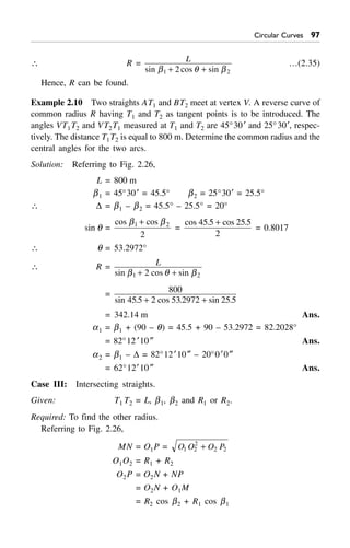 Circular Curves '%
 R = L
sin cos sinb q b1 22+ +
…(2.35)
Hence, R can be found.
Example 2.10 Two straights AT1 and BT2 meet at vertex V. A reverse curve of
common radius R having T1 and T2 as tangent points is to be introduced. The
angles VT1T2 and VT2T1 measured at T1 and T2 are 45°30¢ and 25°30¢, respec-
tively. The distance T1T2 is equal to 800 m. Determine the common radius and the
central angles for the two arcs.
Solution: Referring to Fig. 2.26,
L = 800 m
b1 = 45°30¢ = 45.5° b2 = 25°30¢ = 25.5°
 D = b1 – b2 = 45.5° – 25.5° = 20°
sin q =
cos cosb b1 2
2
+
=
cos . cos .45 5 25 5
2
+
= 0.8017
 q = 53.2972°
 R = L
sin cos sinb q b1 22+ +
= 800
45 5 2 53 2972 25 5sin . cos . sin .+ +
= 342.14 m Ans.
a1 = b1 + (90 – q) = 45.5 + 90 – 53.2972 = 82.2028°
= 82°12 ¢10≤ Ans.
a2 = b1 – D = 82°12¢10≤ – 20°0¢0≤
= 62°12¢10≤ Ans.
Case III: Intersecting straights.
Given: T1 T2 = L, b1, b2 and R1 or R2.
Required: To find the other radius.
Referring to Fig. 2.26,
MN = O1P = O O O P1 2
2
2 2+
O1O2 = R1 + R2
O2P = O2N + NP
= O2N + O1M
= R2 cos b2 + R1 cos b1
 