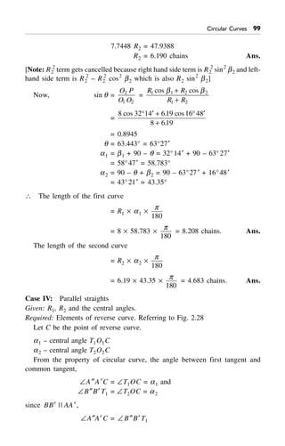 Circular Curves ''
7.7448 R2 = 47.9388
R2 = 6.190 chains Ans.
[Note: R2
2
term gets cancelled because right hand side term is R2
2
sin2
b2 and left-
hand side term is R2
2
– R2
2
cos2
b2 which is also R2 sin2
b2]
Now, sin q =
O P
O O
2
1 2
=
R R
R R
1 1 2 2
1 2
cos cosb b+
+
=
8 32 14 619 16 48
8 619
cos . cos
.
∞ ¢ + ∞ ¢
+
= 0.8945
q = 63.443° = 63°27¢
a1 = b1 + 90 – q = 32°14¢ + 90 – 63°27¢
= 58°47¢ = 58.783°
a2 = 90 – q + b2 = 90 – 63°27¢ + 16°48¢
= 43°21¢ = 43.35°
 The length of the first curve
= R1 ¥ a1 ¥
p
180
= 8 ¥ 58.783 ¥
p
180
= 8.208 chains. Ans.
The length of the second curve
= R2 ¥ a2 ¥
p
180
= 6.19 ¥ 43.35 ¥
p
180
= 4.683 chains. Ans.
Case IV: Parallel straights
Given: R1, R2 and the central angles.
Required: Elements of reverse curve. Referring to Fig. 2.28
Let C be the point of reverse curve.
a1 – central angle T1O1C
a2 – central angle T2O2C
From the property of circular curve, the angle between first tangent and
common tangent,
–A≤A¢C = –T1OC = a1 and
–B≤B¢ T1 = –T2OC = a2
since BB¢ || AA¢,
–A≤A¢ C = –B≤B¢ T1
 