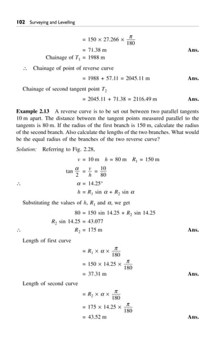 Surveying and Levelling
= 150 ¥ 27.266 ¥
p
180
= 71.38 m Ans.
Chainage of T1 = 1988 m
 Chainage of point of reverse curve
= 1988 + 57.11 = 2045.11 m Ans.
Chainage of second tangent point T2
= 2045.11 + 71.38 = 2116.49 m Ans.
Example 2.13 A reverse curve is to be set out between two parallel tangents
10 m apart. The distance between the tangent points measured parallel to the
tangents is 80 m. If the radius of the first branch is 150 m, calculate the radius
of the second branch. Also calculate the lengths of the two branches. What would
be the equal radius of the branches of the two reverse curve?
Solution: Referring to Fig. 2.28,
v = 10 m h = 80 m R1 = 150 m
tan
a
2
=
v
h
=
10
80
 a = 14.25°
h = R1 sin a + R2 sin a
Substituting the values of h, R1 and a, we get
80 = 150 sin 14.25 + R2 sin 14.25
R2 sin 14.25 = 43.077
 R2 = 175 m Ans.
Length of first curve
= R1 ¥ a ¥
p
180
= 150 ¥ 14.25 ¥
p
180
= 37.31 m Ans.
Length of second curve
= R2 ¥ a ¥
p
180
= 175 ¥ 14.25 ¥
p
180
= 43.52 m Ans.
 
