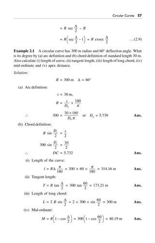 Circular Curves #%
= R sec
D
2
– R
= R sec
D
2
1-FH IK = R exsec
D
2
…(2.9)
Example 2.1 A circular curve has 300 m radius and 60° deflection angle. What
is its degree by (a) arc definition and (b) chord definition of standard length 30 m.
Also calculate (i) length of curve, (ii) tangent length, (iii) length of long chord, (iv)
mid-ordinate and (v) apex distance.
Solution:
R = 300 m D = 60°
(a) Arc definition:
s = 30 m,
R = s
Da
¥
180
p
 300 =
30 180¥
Da p
or Da = 5.730 Ans.
(b) Chord definition:
R sin
Dc
2
=
s
2
300 sin
Dc
2
=
30
2
 DC = 5.732 Ans.
(i) Length of the curve:
l = RD
p
180
= 300 ¥ 60 ¥
p
180
= 314.16 m Ans.
(ii) Tangent length:
T = R tan
D
2
= 300 tan
60
2
= 173.21 m Ans.
(iii) Length of long chord:
L = 2 R sin
D
2
= 2 ¥ 300 ¥ sin
60
2
= 300 m Ans.
(iv) Mid-ordinate:
M = R 1
2
-FH IKcos
D = 300 1
60
2
-FH IKcos = 40.19 m Ans.
 