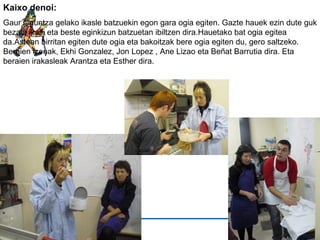 Kaixo denoi: Gaur laguntza gelako ikasle batzuekin egon gara ogia egiten. Gazte hauek ezin dute guk bezala ikasi eta beste eginkizun batzuetan ibiltzen dira.Hauetako bat ogia egitea da.Astean birritan egiten dute ogia eta bakoitzak bere ogia egiten du, gero saltzeko. Beraien izenak, Ekhi Gonzalez, Jon Lopez , Ane Lizao eta Beñat Barrutia dira. Eta beraien irakasleak Arantza eta Esther dira. 