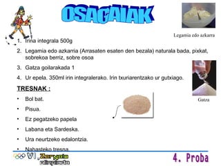 OSAGAIAK Irina integrala 500g Legamia edo azkarria (Arrasaten esaten den bezala) naturala bada, pixkat, sobrekoa berriz, sobre osoa Gatza goilarakada 1 Ur epela. 350ml irin integralerako. Irin txuriarentzako ur gutxiago. TRESNAK : Bol bat. Pisua. Ez pegatzeko papela Labana eta Sardeska. Ura neurtzeko edalontzia. Nahasteko tresna. Legamia edo azkarra Gatza 