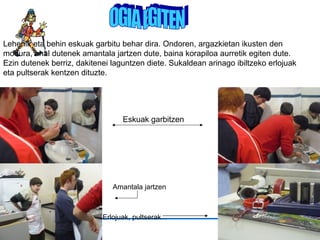 OGIA EGITEN Lehenik eta behin eskuak garbitu behar dira. Ondoren, argazkietan ikusten den modura, ahal dutenek amantala jartzen dute, baina korapiloa aurretik egiten dute. Ezin dutenek berriz, dakitenei laguntzen diete. Sukaldean arinago ibiltzeko erlojuak eta pultserak kentzen dituzte. Eskuak garbitzen Amantala jartzen   Erlojuak, pultserak … 