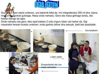 OGIA EGITEN Guztia bol- ean eduki ondoren, ura bakarrik falta da. Irin integralerako 350 ml dira, baina irin zurirako pixkat gutxiago. Masa ondo nahastu. Gero eta masa gehiago landu, eta hobea irtengo da ogia. Ondo nahastu eta gero, leku epel batean 2 ordu inguru lotan utzi behar da. Ogi masarekin lenean bukatu ondoren, ondo garbitu behar dira eskuak, batit bat azazkalak.  Ura botatzen Lotan usten Erreportariak eta Jon masa nahasten 