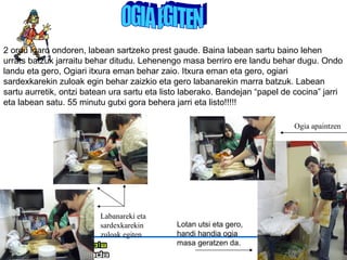 OGIA EGITEN 2 ordu igaro ondoren, labean sartzeko prest gaude. Baina labean sartu baino lehen urrats batzuk jarraitu behar ditudu. Lehenengo masa berriro ere landu behar dugu. Ondo landu eta gero, Ogiari itxura eman behar zaio. Itxura eman eta gero, ogiari sardexkarekin zuloak egin behar zaizkio eta gero labanarekin marra batzuk. Labean sartu aurretik, ontzi batean ura sartu eta listo laberako. Bandejan “papel de cocina” jarri eta labean satu. 55 minutu gutxi gora behera jarri eta listo!!!!! Lotan utsi eta gero, handi handia ogia masa geratzen da. Labanareki eta sardexkarekin zuloak egiten Ogia apaintzen 