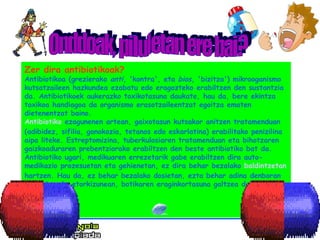 Zer dira antibiotikoak? Antibiotikoa (grezierako  anti , 'kontra', eta  bios , 'bizitza') mikrooganismo kutsatzaileen hazkundea ezabatu edo eragozteko erabiltzen den sustantzia da. Antibiotikoek aukerazko toxikotasuna daukate, hau da, bere ekintza toxikoa handiagoa da organismo erasotzaileentzat egoitza ematen dietenentzat baino.   Antibiotiko  ezagunenen artean, gaixotasun kutsakor anitzen tratamenduan (adibidez, sifilia, gonokozia, tetanos edo eskarlatina) erabilitako penizilina aipa liteke. Estreptomizina, tuberkulosiaren tratamenduan eta bihotzaren gaizkoaduraren prebentziorako erabiltzen den beste antibiotiko bat da.  Antibiotiko ugari, medikuaren errezetarik gabe erabiltzen dira auto-medikazio prozesuetan eta gehienetan, ez dira behar bezalako  baldintzetan  hartzen. Hau da, ez behar bezalako dosietan, ezta behar adina denboran ere. Horrek, etorkizunean, botikaren eraginkortasuna galtzea dakar. Onddoak, piluletan ere bai? 