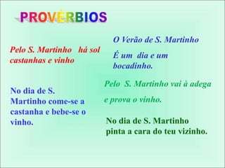 O Verão de S. Martinho
É um dia e um
bocadinho.
Pelo S. Martinho há sol
castanhas e vinho
Pelo S. Martinho vai à adega
e prova o vinho.
No dia de S. Martinho
pinta a cara do teu vizinho.
No dia de S.
Martinho come-se a
castanha e bebe-se o
vinho.
 