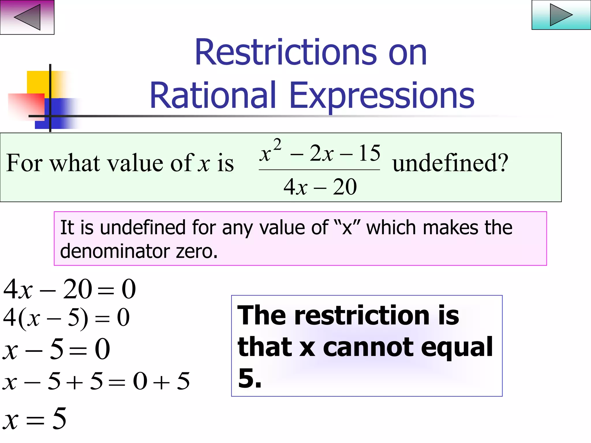 Restrictions on
Rational Expressions
For what value of x is undefined?x x
x
2
2 15
4 20
 

It is undefined for any value of “x” which makes the
denominator zero.
4 20 0x  
4 5 0( )x  
x  5 0
x    5 5 0 5
x  5
The restriction is
that x cannot equal
5.
 