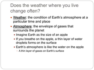 Does the weather where you live
change often?
 Weather: the condition of Earth’s atmosphere at a
particular time and place
 Atmosphere: the envelope of gases that
surrounds the planet
 Imagine Earth as the size of an apple
 If you breathe on the apple, a thin layer of water
droplets forms on the surface
 Earth’s atmosphere is like the water on the apple
 A thin layer of gases on Earth’s surface
 