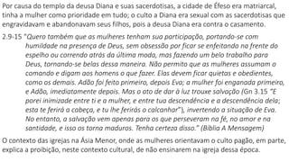 Por causa do templo da deusa Diana e suas sacerdotisas, a cidade de Éfeso era matriarcal,
tinha a mulher como prioridade em tudo; o culto a Diana era sexual com as sacerdotisas que
engravidavam e abandonavam seus filhos, pois a deusa Diana era contra o casamento.
2.9-15 “Quero também que as mulheres tenham sua participação, portando-se com
humildade na presença de Deus, sem obsessão por ficar se enfeitando na frente do
espelho ou correndo atrás da última moda, mas fazendo um belo trabalho para
Deus, tornando-se belas dessa maneira. Não permito que as mulheres assumam o
comando e digam aos homens o que fazer. Elas devem ficar quietas e obedientes,
como os demais. Adão foi feito primeiro, depois Eva; a mulher foi enganada primeiro,
e Adão, imediatamente depois. Mas o ato de dar à luz trouxe salvação (Gn 3.15 “E
porei inimizade entre ti e a mulher, e entre tua descendência e a descendência dela;
esta te ferirá a cabeça, e tu lhe ferirás o calcanhar”), invertendo a situação de Eva.
No entanto, a salvação vem apenas para os que perseveram na fé, no amor e na
santidade, e isso os torna maduros. Tenha certeza disso.” (Bíblia A Mensagem)
O contexto das igrejas na Ásia Menor, onde as mulheres orientavam o culto pagão, em parte,
explica a proibição, neste contexto cultural, de não ensinarem na igreja dessa época.
 