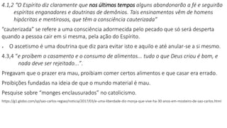 4.1,2 “O Espírito diz claramente que nos últimos tempos alguns abandonarão a fé e seguirão
espíritos enganadores e doutrinas de demônios. Tais ensinamentos vêm de homens
hipócritas e mentirosos, que têm a consciência cauterizada”
“cauterizada” se refere a uma consciência adormecida pelo pecado que só será desperta
quando a pessoa cair em si mesma, pela ação do Espírito.
 O ascetismo é uma doutrina que diz para evitar isto e aquilo e até anular-se a si mesmo.
4.3,4 “e proíbem o casamento e o consumo de alimentos... tudo o que Deus criou é bom, e
nada deve ser rejeitado...”.
Pregavam que o prazer era mau, proibiam comer certos alimentos e que casar era errado.
Proibições fundadas na ideia de que o mundo material é mau.
Pesquise sobre “monges enclausurados” no catolicismo.
https://g1.globo.com/sp/sao-carlos-regiao/noticia/2017/03/e-uma-liberdade-diz-monja-que-vive-ha-30-anos-em-mosteiro-de-sao-carlos.html
 