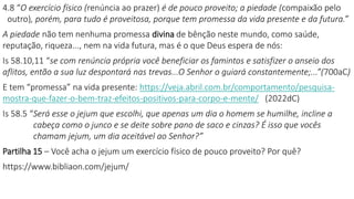 4.8 “O exercício físico (renúncia ao prazer) é de pouco proveito; a piedade (compaixão pelo
outro), porém, para tudo é proveitosa, porque tem promessa da vida presente e da futura.”
A piedade não tem nenhuma promessa divina de bênção neste mundo, como saúde,
reputação, riqueza..., nem na vida futura, mas é o que Deus espera de nós:
Is 58.10,11 “se com renúncia própria você beneficiar os famintos e satisfizer o anseio dos
aflitos, então a sua luz despontará nas trevas...O Senhor o guiará constantemente;...”(700aC)
E tem “promessa” na vida presente: https://veja.abril.com.br/comportamento/pesquisa-
mostra-que-fazer-o-bem-traz-efeitos-positivos-para-corpo-e-mente/ (2022dC)
Is 58.5 “Será esse o jejum que escolhi, que apenas um dia o homem se humilhe, incline a
cabeça como o junco e se deite sobre pano de saco e cinzas? É isso que vocês
chamam jejum, um dia aceitável ao Senhor?”
Partilha 15 – Você acha o jejum um exercício físico de pouco proveito? Por quê?
https://www.bibliaon.com/jejum/
 