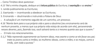  Como Timóteo deve pastorear:
4.13 “Até a minha chegada, dedique-se à leitura pública da Escritura, à exortação e ao ensino.”
1. Lendo publicamente as Escrituras;
2. Exortando — incentivando a obedecer as Escrituras;
3. Ensinando — doutrinando e instruindo a Palavra de Deus
 A salvação é um momento seguido de um caminho, um processo.
4.16 “Atente bem para a sua própria vida e para a doutrina (seu ensinamento será de
nenhum proveito, a menos que sua própria vida esteja de acordo com ele), perseverando
nesses deveres, pois, fazendo isso, você salvará tanto a si mesmo quanto aos que o ouvem.”
 O trato nos relacionamentos.
5.1,2 “Não repreenda asperamente ao homem idoso, mas exorte-o como se ele fosse seu pai;
trate os jovens como a irmãos; as mulheres idosas, como a mães; e as moças, como a
irmãs, com toda a pureza.”
 