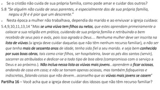  Se o cristão não cuida de sua própria família, como pode amar e cuidar dos outros?
5.8 “Se alguém não cuida de seus parentes, e especialmente dos de sua própria família,
negou a fé e é pior que um descrente.”
 Nesta época a mulher não trabalhava, dependia do marido e ao enviuvar a igreja cuidava:
5.4,9,10,11,13,14 “Mas se uma viúva tem filhos ou netos, que estes aprendam primeiramente a
colocar a sua religião em prática, cuidando de sua própria família e retribuindo o bem
recebido de seus pais e avós, pois isso agrada a Deus.... Nenhuma mulher deve ser inscrita na
lista de viúvas (a igreja deve cuidar daquelas que não têm nenhum recurso familiar), a não ser
que tenha mais de sessenta anos de idade, tenha sido fiel a seu marido. e seja bem conhecida
por suas boas obras, tais como criar filhos, ser hospitaleira, lavar os pés dos santos (servir),
socorrer os atribulados e dedicar-se a todo tipo de boa obra (compromisso com o serviço a
Deus e ao próximo.). Não inclua nessa lista as viúvas mais jovens...aprendem a ficar ociosas,
andando de casa em casa; e não se tornam apenas ociosas, mas também fofoqueiras e
indiscretas, falando coisas que não devem...aconselho que as viúvas mais jovens se casem”
Partilha 16 – Você acha que a igreja deve cuidar dos idosos que não têm recurso familiar?
 