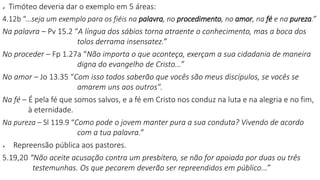  Timóteo deveria dar o exemplo em 5 áreas:
4.12b “...seja um exemplo para os fiéis na palavra, no procedimento, no amor, na fé e na pureza.”
Na palavra – Pv 15.2 “A língua dos sábios torna atraente o conhecimento, mas a boca dos
tolos derrama insensatez.”
No proceder – Fp 1.27a “Não importa o que aconteça, exerçam a sua cidadania de maneira
digna do evangelho de Cristo...”
No amor – Jo 13.35 “Com isso todos saberão que vocês são meus discípulos, se vocês se
amarem uns aos outros".
Na fé – É pela fé que somos salvos, e a fé em Cristo nos conduz na luta e na alegria e no fim,
à eternidade.
Na pureza – Sl 119.9 “Como pode o jovem manter pura a sua conduta? Vivendo de acordo
com a tua palavra.”
 Repreensão pública aos pastores.
5.19,20 “Não aceite acusação contra um presbítero, se não for apoiada por duas ou três
testemunhas. Os que pecarem deverão ser repreendidos em público...”
 