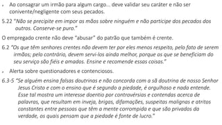  Ao consagrar um irmão para algum cargo... deve validar seu caráter e não ser
conivente/negligente com seus pecados.
5.22 “Não se precipite em impor as mãos sobre ninguém e não participe dos pecados dos
outros. Conserve-se puro.”
O empregado crente não deve “abusar” do patrão que também é crente.
6.2 “Os que têm senhores crentes não devem ter por eles menos respeito, pelo fato de serem
irmãos; pelo contrário, devem servi-los ainda melhor, porque os que se beneficiam do
seu serviço são fiéis e amados. Ensine e recomende essas coisas.”
 Alerta sobre questionadores e contenciosos.
6.3-5 “Se alguém ensina falsas doutrinas e não concorda com a sã doutrina de nosso Senhor
Jesus Cristo e com o ensino que é segundo a piedade, é orgulhoso e nada entende.
Esse tal mostra um interesse doentio por controvérsias e contendas acerca de
palavras, que resultam em inveja, brigas, difamações, suspeitas malignas e atritos
constantes entre pessoas que têm a mente corrompida e que são privados da
verdade, os quais pensam que a piedade é fonte de lucro.”
 