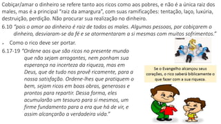 Cobiçar/amar o dinheiro se refere tanto aos ricos como aos pobres, e não é a única raiz dos
males, mas é a principal “raiz da amargura”, com suas ramificações: tentação, laço, luxúria,
destruição, perdição. Não procurar sua realização no dinheiro.
6.10 “pois o amor ao dinheiro é raiz de todos os males. Algumas pessoas, por cobiçarem o
dinheiro, desviaram-se da fé e se atormentaram a si mesmas com muitos sofrimentos.”
 Como o rico deve ser portar.
6.17-19 “Ordene aos que são ricos no presente mundo
que não sejam arrogantes, nem ponham sua
esperança na incerteza da riqueza, mas em
Deus, que de tudo nos provê ricamente, para a
nossa satisfação. Ordene-lhes que pratiquem o
bem, sejam ricos em boas obras, generosos e
prontos para repartir. Dessa forma, eles
acumularão um tesouro para si mesmos, um
firme fundamento para a era que há de vir, e
assim alcançarão a verdadeira vida.”
 