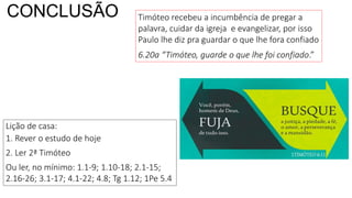 CONCLUSÃO
Lição de casa:
1. Rever o estudo de hoje
2. Ler 2ª Timóteo
Ou ler, no mínimo: 1.1-9; 1.10-18; 2.1-15;
2.16-26; 3.1-17; 4.1-22; 4.8; Tg 1.12; 1Pe 5.4
Timóteo recebeu a incumbência de pregar a
palavra, cuidar da igreja e evangelizar, por isso
Paulo lhe diz pra guardar o que lhe fora confiado
6.20a “Timóteo, guarde o que lhe foi confiado.”
 