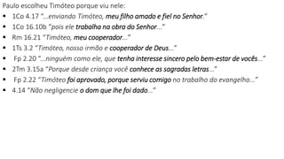 Paulo escolheu Timóteo porque viu nele:
 1Co 4.17 “...enviando Timóteo, meu filho amado e fiel no Senhor.”
 1Co 16.10b “pois ele trabalha na obra do Senhor...”
 Rm 16.21 “Timóteo, meu cooperador...”
 1Ts 3.2 “Timóteo, nosso irmão e cooperador de Deus...”
 Fp 2.20 “...ninguém como ele, que tenha interesse sincero pelo bem-estar de vocês...”
 2Tm 3.15a “Porque desde criança você conhece as sagradas letras...”
 Fp 2.22 “Timóteo foi aprovado, porque serviu comigo no trabalho do evangelho...”
 4.14 “Não negligencie o dom que lhe foi dado...”
 